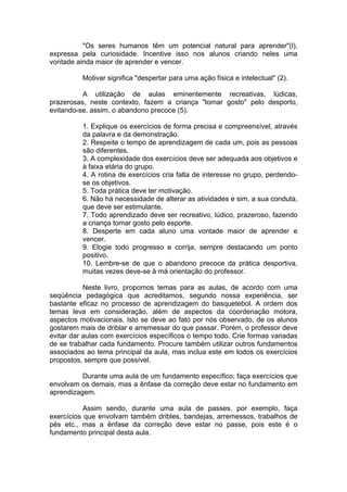 "Os seres humanos têm um potencial natural para aprender"(l),
expressa pela curiosidade. Incentive isso nos alunos criando neles uma
vontade ainda maior de aprender e vencer.
Motivar significa "despertar para uma ação física e intelectual" (2).
A utilização de aulas eminentemente recreativas, lúdicas,
prazerosas, neste contexto, fazem a criança "tomar gosto" pelo desporto,
evitando-se, assim, o abandono precoce (5).
1. Explique os exercícios de forma precisa e compreensível, através
da palavra e da demonstração.
2. Respeite o tempo de aprendizagem de cada um, pois as pessoas
são diferentes.
3. A complexidade dos exercícios deve ser adequada aos objetivos e
à faixa etária do grupo.
4. A rotina de exercícios cria falta de interesse no grupo, perdendo-
se os objetivos.
5. Toda prática deve ter motivação.
6. Não há necessidade de alterar as atividades e sim, a sua conduta,
que deve ser estimulante.
7. Todo aprendizado deve ser recreativo, lúdico, prazeroso, fazendo
a criança tomar gosto pelo esporte.
8. Desperte em cada aluno uma vontade maior de aprender e
vencer.
9. Elogie todo progresso e corrija, sempre destacando um ponto
positivo.
10. Lembre-se de que o abandono precoce da prática desportiva,
muitas vezes deve-se à má orientação do professor.
Neste livro, propomos temas para as aulas, de acordo com uma
seqüência pedagógica que acreditamos, segundo nossa experiência, ser
bastante eficaz no processo de aprendizagem do basquetebol. A ordem dos
temas leva em consideração, além de aspectos da coordenação motora,
aspectos motivacionais. Isto se deve ao fato por nós observado, de os alunos
gostarem mais de driblar e arremessar do que passar. Porém, o professor deve
evitar dar aulas com exercícios específicos o tempo todo. Crie formas variadas
de se trabalhar cada fundamento. Procure também utilizar outros fundamentos
associados ao tema principal da aula, mas inclua este em todos os exercícios
propostos, sempre que possível.
Durante uma aula de um fundamento específico, faça exercícios que
envolvam os demais, mas a ênfase da correção deve estar no fundamento em
aprendizagem.
Assim sendo, durante uma aula de passes, por exemplo, faça
exercícios que envolvam também dribles, bandejas, arremessos, trabalhos de
pés etc., mas a ênfase da correção deve estar no passe, pois este é o
fundamento principal desta aula.
 
