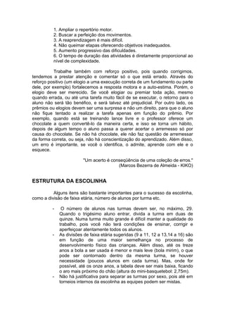 1. Ampliar o repertório motor.
2. Buscar a perfeição dos movimentos.
3. A reaprendizagem é mais difícil.
4. Não queimar etapas oferecendo objetivos inadequados.
5. Aumento progressivo das dificuldades.
6. O tempo de duração das atividades é diretamente proporcional ao
nível de complexidade.
Trabalhe também com reforço positivo, pois quando corrigimos,
tendemos a prestar atenção e comentar só o que está errado. Através do
reforço positivo (um elogio a uma execução correta de um fundamento ou parte
dele, por exemplo) fortalecemos a resposta motora e a auto-estima. Porém, o
elogio deve ser merecido. Se você elogiar ou premiar toda ação, mesmo
quando errada, ou até uma tarefa muito fácil de se executar, o retorno para o
aluno não será tão benéfico, e será talvez até prejudicial. Por outro lado, os
prêmios ou elogios devem ser uma surpresa e não um direito, para que o aluno
não fique tentado a realizar a tarefa apenas em função do prêmio. Por
exemplo, quando está se treinando lance livre e o professor oferece um
chocolate a quem convertê-lo da maneira certa, e isso se torna um hábito,
depois de algum tempo o aluno passa a querer acertar o arremesso só por
causa do chocolate. Se não há chocolate, ele não faz questão de arremessar
da forma correta, ou seja, não há conscientização do aprendizado. Além disso,
um erro é importante, se você o identifica, o admite, aprende com ele e o
esquece.
"Um acerto é conseqüência de uma coleção de erros."
(Marcos Bezerra de Almeida - KIKO)
ESTRUTURA DA ESCOLINHA
Alguns itens são bastante importantes para o sucesso da escolinha,
como a divisão de faixa etária, número de alunos por turma etc.
- O número de alunos nas turmas devem ser, no máximo, 29.
Quando o trigésimo aluno entrar, divida a turma em duas de
quinze. Numa turma muito grande é difícil manter a qualidade do
trabalho, pois você não terá condições de ensinar, corrigir e
aperfeiçoar atentamente todos os alunos.
- As divisões de faixa etária sugeridas (9 a 11, 12 a 13,14 a 16) são
em função de uma maior semelhança no processo de
desenvolvimento físico das crianças. Além disso, até os treze
anos a bola a ser usada é menor e mais leve (bola mirim), o que
pode ser contornado dentro da mesma turma, se houver
necessidade (poucos alunos em cada turma). Mas, onde for
possível, até os onze anos, a tabela deve ser mais baixa, ficando
o aro mais próximo do chão (altura do mini-basquetebol: 2,75m).
- Não há justificativa para separar as turmas por sexo, pois até em
torneios internos da escolinha as equipes podem ser mistas.
 