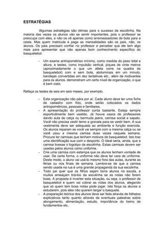 ESTRATÉGIAS
Algumas estratégias são ótimas para o sucesso da escolinha. Na
maioria das vezes os alunos vão se sentir importantes, pois o professor se
preocupa com eles, e não os vê apenas como arremessadores de bola para a
cesta. Mas quem matricula e paga as mensalidades são os pais, não, os
alunos. Os pais precisam confiar no professor e perceber que ele tem algo
mais para apresentar que não apenas bom conhecimento específico do
basquetebol.
- Um exame antropométrieo mínimo, como medida do peso total e
altura, e testes, como impulsão vertical, piques de vinte metros
(aproximadamente o que um atleta corre na quadra de
basquetebol) com e sem bola, abdominais em um minuto,
bandejas convertidas em dez tentativas etc., além de motivantes
para os alunos, demonstram um certo nível de organização, o que
é bem visto.
Refaça os testes de seis em seis meses, por exemplo.
- Esta organização não pára por aí. Cada aluno deve ter uma ficha
de cadastro com foto, onde serão colocados os dados
antropométricos, pessoais e familiares.
- A apresentação do professor conta bastante. Esteja sempre
esportivãmente bem vestido. Já houve casos de professores
dando aula de calça ou bermuda jeans, camisa social e sapato.
Você não precisa vestir terno e gravata para se vestir bem. A sua
vestimenta deve ser adequada ao ambiente e função exercida.
Os alunos reparam se você vai sempre com a mesma calça ou se
você usou a mesma camisa duas vezes naquela semana.
Procure ter camisas que tenham motivos de basquetebol. Isto traz
uma identificação sua com o desporto. O ideal seria, ainda, que a
camisa tivesse o logotipo da escolinha. Estas camisas devem ser
usadas pelos alunos como uniforme.
- Crie uma camisa com estampa que os alunos tenham vontade de
usar. De certa forma, o uniforme não deve ter cara de uniforme.
Deste modo, o aluno vai usá-lo mesmo fora das aulas, durante as
férias ou nos finais de semana. Lembre-se de que a camisa
sendo usada na rua é uma grande propaganda da sua escolinha.
- Todo pai quer que os filhos sejam bons alunos na escola, e
muitos ameaçam tirá-los da escolinha se as notas não forem
boas. A proposta é inverter esta situação, ou seja, o professor de
basquetebol é quem vai cobrar as notas dos alunos, alegando
que só quem tem boas notas pode jogar. Isto força os alunos a
estudarem, pois eles não querem largar o basquete.
- A preparação teórica dos alunos deve ser feita através de folhetos
explicativos tanto quanto através de eventuais palestras sobre
alongamento, alimentação, estudo, importância do treino de
fundamentos etc.
 