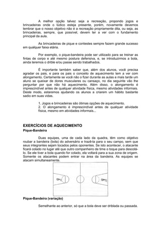 A melhor opção talvez seja a recreação, propondo jogos e
brincadeiras onde o lúdico esteja presente, porém, novamente devemos
lembrar que o nosso objetivo não é a recreação propriamente dita, ou seja, as
brincadeiras, sempre, que possível, devem ter a ver com o fundamento
principal da aula.
As brincadeiras de pique e contestes sempre fazem grande sucesso
em qualquer faixa etária.
Por exemplo, o pique-bandeira pode ser utilizado para se treinar as
fintas de corpo e até mesmo postura defensiva, e, se introduzirmos a bola,
ainda teremos o drible e/ou passe sendo trabalhados.
É importante também saber que, além dos alunos, você precisa
agradar os pais, e para os pais o conceito de aquecimento tem a ver com
alongamento. Certamente se você não o fizer durante as aulas e mais tarde um
aluno se queixar de dores musculares ou cansaço, no dia seguinte vão lhe
perguntar por que não há aquecimento. Além disso, o alongamento é
imprescindível antes de qualquer atividade física, mesmo atividades informais.
Deste modo, estaremos ajudando os alunos a criarem um hábito bastante
sadio em suas vidas.
1. Jogos e brincadeiras são ótimas opções de aquecimento.
2. O alongamento é imprescindível antes de qualquer atividade
física, mesmo em atividades informais...
EXERCÍCIOS DE AQUECIMENTO
Pique-Bandeira
Duas equipes, uma de cada lado da quadra, têm como objetivo
roubar a bandeira (bola) do adversário e trazê-la para o seu campo, sem que
seus integrantes sejam tocados pelos oponentes. Se isto acontecer, o atacante
ficará colado no lugar até que outro companheiro de time o toque para descolá-
lo. Se ele tiver a bola quando for colado, ela voltará para a sua zona de origem.
Somente os atacantes podem entrar na área da bandeira. As equipes se
atacam simultaneamente.
Pique-Bandeira (variação)
Semelhante ao anterior, só que a bola deve ser driblada ou passada.
 