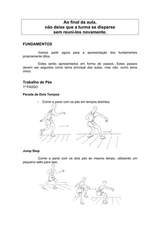 Ao final da aula,
não deixe que a turma se disperse
sem reuni-los novamente.
FUNDAMENTOS
Vamos partir agora para a apresentação dos fundamentos
propriamente ditos.
Estes serão apresentados em forma de passos. Estes passos
devem ser seguidos como tema principal das aulas, mas não, como tema
único.
Trabalho de Pés
1º PASSO
Parada de Dois Tempos
- Correr e parar com os pés em tempos distintos.
Jump Stop
Correr e parar com os dois pés ao mesmo tempo, utilizando um
pequeno salto para isso.
 