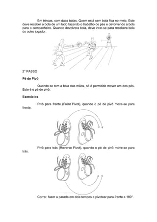 Em trincas, com duas bolas. Quem está sem bola fica no meio. Este
deve receber a bola de um lado fazendo o trabalho de pés e devolvendo a bola
para o companheiro. Quando devolvera bola, deve virar-se para recebera bola
do outro jogador.
2° PASSO
Pé de Pivô
Quando se tem a bola nas mãos, só é permitido mover um dos pés.
Este é o pé de pivô.
Exercícios
Pivô para frente (Front Pivot), quando o pé de pivô move-se para
frente.
Pivô para trás (Reverse Pivot), quando o pé de pivô move-se para
trás.
Correr, fazer a parada em dois tempos e pivotear para frente a 180°.
 