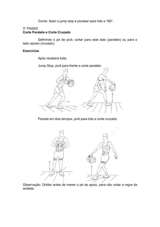 Correr, fazer o jump stop e pivotear para trás a 180°.
3° PASSO
Corte Paralelo e Corte Cruzado
Definindo o pé de pivô, cortar para este lado (paralelo) ou para o
lado oposto (cruzado).
Exercícios
Após recebera bola:
Jump Stop, pivô para frente e corte paralelo.
Parada em dois tempos, pivô para trás e corte cruzado.
Observação: Driblar antes de mexer o pé de apoio, para não violar a regra da
andada.
 
