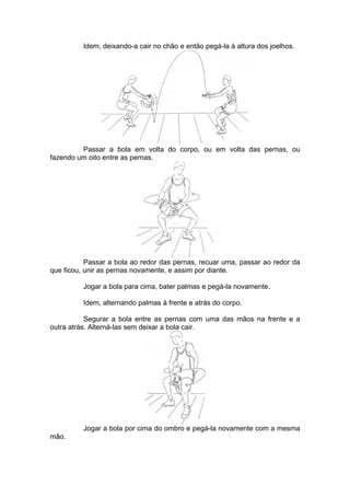 Idem, deixando-a cair no chão e então pegá-la à altura dos joelhos.
Passar a bola em volta do corpo, ou em volta das pernas, ou
fazendo um oito entre as pernas.
Passar a bola ao redor das pernas, recuar uma, passar ao redor da
que ficou, unir as pernas novamente, e assim por diante.
Jogar a bola para cima, bater palmas e pegá-la novamente.
Idem, alternando palmas à frente e atrás do corpo.
Segurar a bola entre as pernas com uma das mãos na frente e a
outra atrás. Alterná-las sem deixar a bola cair.
Jogar a bola por cima do ombro e pegá-la novamente com a mesma
mão.
 