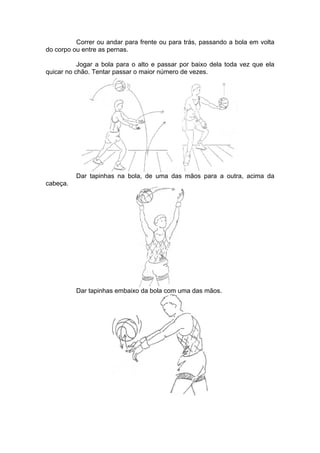 Correr ou andar para frente ou para trás, passando a bola em volta
do corpo ou entre as pernas.
Jogar a bola para o alto e passar por baixo dela toda vez que ela
quicar no chão. Tentar passar o maior número de vezes.
Dar tapinhas na bola, de uma das mãos para a outra, acima da
cabeça.
Dar tapinhas embaixo da bola com uma das mãos.
 