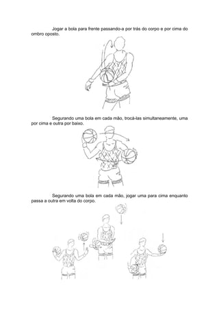 Jogar a bola para frente passando-a por trás do corpo e por cima do
ombro oposto.
Segurando uma bola em cada mão, trocá-las simultaneamente, uma
por cima e outra por baixo.
Segurando uma bola em cada mão, jogar uma para cima enquanto
passa a outra em volta do corpo.
 