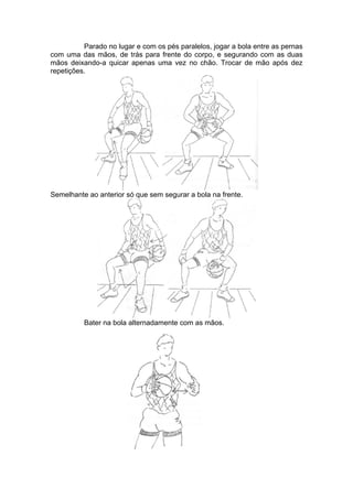 Parado no lugar e com os pés paralelos, jogar a bola entre as pernas
com uma das mãos, de trás para frente do corpo, e segurando com as duas
mãos deixando-a quicar apenas uma vez no chão. Trocar de mão após dez
repetições.
Semelhante ao anterior só que sem segurar a bola na frente.
Bater na bola alternadamente com as mãos.
 
