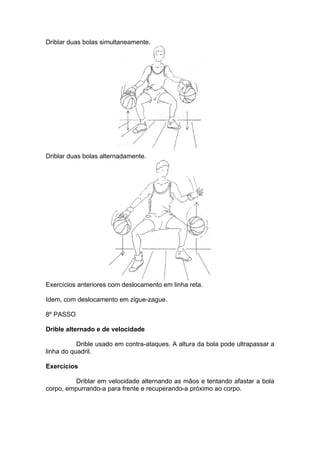 Driblar duas bolas simultaneamente.
Driblar duas bolas alternadamente.
Exercícios anteriores com deslocamento em linha reta.
Idem, com deslocamento em zigue-zague.
8º PASSO
Drible alternado e de velocidade
Drible usado em contra-ataques. A altura da bola pode ultrapassar a
linha do quadril.
Exercícios
Driblar em velocidade alternando as mãos e tentando afastar a bola
corpo, empurrando-a para frente e recuperando-a próximo ao corpo.
 
