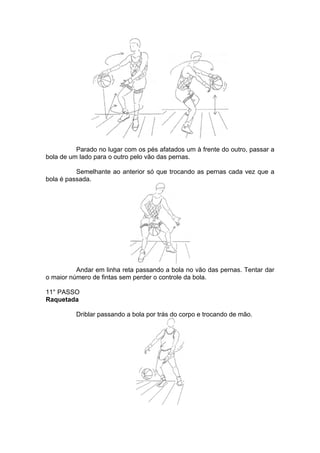 Parado no lugar com os pés afatados um à frente do outro, passar a
bola de um lado para o outro pelo vão das pernas.
Semelhante ao anterior só que trocando as pernas cada vez que a
bola é passada.
Andar em linha reta passando a bola no vão das pernas. Tentar dar
o maior número de fintas sem perder o controle da bola.
11° PASSO
Raquetada
Driblar passando a bola por trás do corpo e trocando de mão.
 