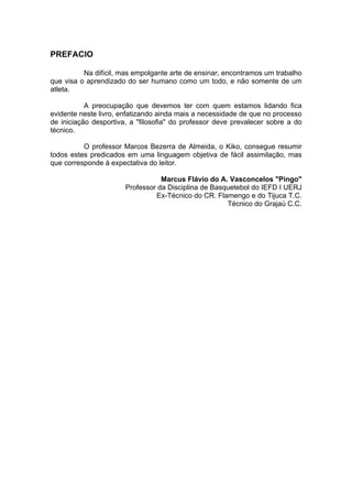 PREFACIO
Na difícil, mas empolgante arte de ensinar, encontramos um trabalho
que visa o aprendizado do ser humano como um todo, e não somente de um
atleta.
A preocupação que devemos ter com quem estamos lidando fica
evidente neste livro, enfatizando ainda mais a necessidade de que no processo
de iniciação desportiva, a "filosofia" do professor deve prevalecer sobre a do
técnico.
O professor Marcos Bezerra de Almeida, o Kiko, consegue resumir
todos estes predicados em uma linguagem objetiva de fácil assimilação, mas
que corresponde à expectativa do leitor.
Marcus Flávio do A. Vasconcelos "Pingo"
Professor da Disciplina de Basquetebol do IEFD I UERJ
Ex-Técnico do CR. Flamengo e do Tijuca T.C.
Técnico do Grajaú C.C.
 