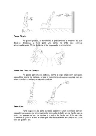 Passe Picado
No passe picado, o movimento é praticamente o mesmo, só que
deve-se direcionar a bola para um ponto no chão que estivera
aproximadamente 2/3 da distância entre o passador e o recebedor.
Passe Por Cima da Cabeça
No passe por cima da cabeça, ponha o corpo ereto com os braços
estendidos acima da cabeça, e faça o movimento do passe apenas com as
mãos, mantendo os braços naquela posição.
Exercícios
Para os passes de peito e picado podem-se usar exercícios com os
passadores parados ou em movimento, correndo de lado um de frente para o
outro, ou vice-versa, um de costas e o outro de frente, em linha de três,
fazendo o 8 (passar a bola e correr por trás do recebedor em direção ao outro
lado da quadra) etc.
 