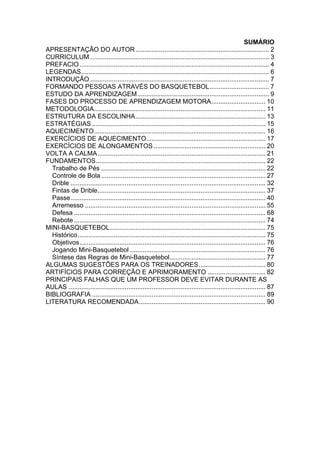 SUMÁRIO
APRESENTAÇÃO DO AUTOR.......................................................................... 2
CURRICULUM ................................................................................................... 3
PREFACIO......................................................................................................... 4
LEGENDAS........................................................................................................ 6
INTRODUÇÃO ................................................................................................... 7
FORMANDO PESSOAS ATRAVÉS DO BASQUETEBOL................................. 7
ESTUDO DA APRENDIZAGEM......................................................................... 9
FASES DO PROCESSO DE APRENDIZAGEM MOTORA.............................. 10
METODOLOGIA............................................................................................... 11
ESTRUTURA DA ESCOLINHA........................................................................ 13
ESTRATÉGIAS ................................................................................................ 15
AQUECIMENTO............................................................................................... 16
EXERCÍCIOS DE AQUECIMENTO.................................................................. 17
EXERCÍCIOS DE ALONGAMENTOS.............................................................. 20
VOLTA A CALMA............................................................................................. 21
FUNDAMENTOS.............................................................................................. 22
Trabalho de Pés ........................................................................................... 22
Controle de Bola........................................................................................... 27
Drible ............................................................................................................ 32
Fintas de Drible............................................................................................. 37
Passe............................................................................................................ 40
Arremesso .................................................................................................... 55
Defesa .......................................................................................................... 68
Rebote .......................................................................................................... 74
MINI-BASQUETEBOL...................................................................................... 75
Histórico........................................................................................................ 75
Objetivos....................................................................................................... 76
Jogando Mini-Basquetebol ........................................................................... 76
Síntese das Regras de Mini-Basquetebol..................................................... 77
ALGUMAS SUGESTÕES PARA OS TREINADORES..................................... 80
ARTIFÍCIOS PARA CORREÇÃO E APRIMORAMENTO ................................ 82
PRINCIPAIS FALHAS QUE UM PROFESSOR DEVE EVITAR DURANTE AS
AULAS ............................................................................................................. 87
BIBLIOGRAFIA ................................................................................................ 89
LITERATURA RECOMENDADA...................................................................... 90
 