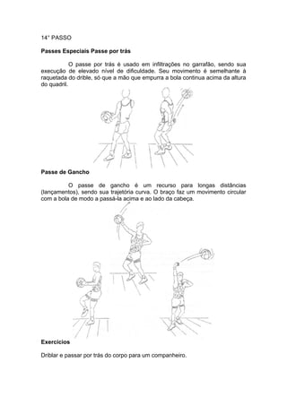 14° PASSO
Passes Especiais Passe por trás
O passe por trás é usado em infiltrações no garrafão, sendo sua
execução de elevado nível de dificuldade. Seu movimento é semelhante à
raquetada do drible, só que a mão que empurra a bola continua acima da altura
do quadril.
Passe de Gancho
O passe de gancho é um recurso para longas distâncias
(lançamentos), sendo sua trajetória curva. O braço faz um movimento circular
com a bola de modo a passá-la acima e ao lado da cabeça.
Exercícios
Driblar e passar por trás do corpo para um companheiro.
 