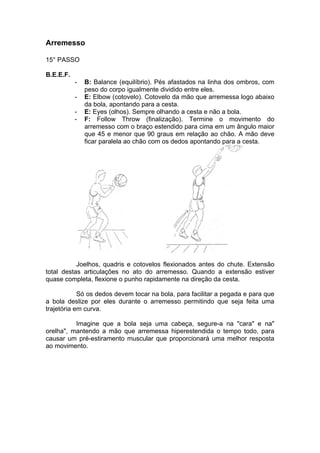 Arremesso
15° PASSO
B.E.E.F.
- B: Balance (equilíbrio). Pés afastados na linha dos ombros, com
peso do corpo igualmente dividido entre eles.
- E: Elbow (cotovelo). Cotovelo da mão que arremessa logo abaixo
da bola, apontando para a cesta.
- E: Eyes (olhos). Sempre olhando a cesta e não a bola.
- F: Follow Throw (finalização). Termine o movimento do
arremesso com o braço estendido para cima em um ângulo maior
que 45 e menor que 90 graus em relação ao chão. A mão deve
ficar paralela ao chão com os dedos apontando para a cesta.
Joelhos, quadris e cotovelos flexionados antes do chute. Extensão
total destas articulações no ato do arremesso. Quando a extensão estiver
quase completa, flexione o punho rapidamente na direção da cesta.
Só os dedos devem tocar na bola, para facilitar a pegada e para que
a bola deslize por eles durante o arremesso permitindo que seja feita uma
trajetória em curva.
Imagine que a bola seja uma cabeça, segure-a na "cara" e na"
orelha", mantendo a mão que arremessa hiperestendida o tempo todo, para
causar um pré-estiramento muscular que proporcionará uma melhor resposta
ao movimento.
 