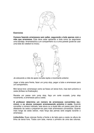 Exercícios
Comece fazendo arremessos sem saltar, segurando a bola apenas com a
mão que arremessa. Esta deve estar apoiando a bola como se segurasse
uma bandeja. Arremessá-la a um companheiro ou a uma parede (pode-se usar
uma bola de voleibol no início).
Já colocando a mão de apoio na bola repita o movimento anterior.
Jogar a bola para frente, fazer um jump stop, pegar a bola e arremessar para
um companheiro.
Mini lance livre: arremessar como se fosse um lance livre, mas bem próximo à
cesta (ênfase na finalização).
Receba um passe com jump stop, faça um corte cruzado, jump stop
novamente, e arremesse para a cesta.
O professor determina um número de arremessos convertidos (ex.:
cinco), e os alunos começam arremessando próximo à cesta. Quando
converter o número indicado, este aluno ou a dupla dão um passo para trás se
afastando da cesta e preparam-se para mais arremessos convertidos. Quanto
mais longe da cesta estiver, mais força das pernas será exigida durante o
arremesso.
Linha-linha. Duas colunas frente a frente e de lado para a cesta na altura da
linha de lance livre. Todos com bola, menos o primeiro de uma das colunas.
 