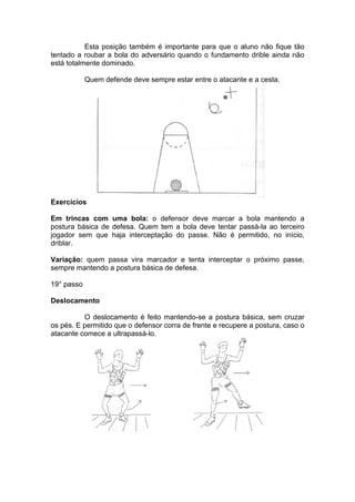 Esta posição também é importante para que o aluno não fique tão
tentado a roubar a bola do adversário quando o fundamento drible ainda não
está totalmente dominado.
Quem defende deve sempre estar entre o atacante e a cesta.
Exercícios
Em trincas com uma bola: o defensor deve marcar a bola mantendo a
postura básica de defesa. Quem tem a bola deve tentar passá-la ao terceiro
jogador sem que haja interceptação do passe. Não é permitido, no início,
driblar.
Variação: quem passa vira marcador e tenta interceptar o próximo passe,
sempre mantendo a postura básica de defesa.
19° passo
Deslocamento
O deslocamento é feito mantendo-se a postura básica, sem cruzar
os pés. E permitido que o defensor corra de frente e recupere a postura, caso o
atacante comece a ultrapassá-lo.
 