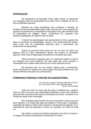 INTRODUÇÃO
Os profissionais da Educação Física estão sempre se deparando
com situações onde há necessidade de se saber mais a respeito de uma ou
outra modalidade esportiva.
Baseado em nossa experiência como professor e treinador de
divisões de base de basquetebol desde 1990, este livro tem como proposta dar
suporte aos profissionais e estudantes de Educação Física para ministrar aulas
de basquetebol em colégios, clubes, condomínios etc. propondo uma
seqüência pedagógica de objetivos para as aulas.
O estudo da aprendizagem será apresentado no início, seguido das
fases do processo de aprendizagem motora e seu desenvolvimento básico,
assim como uma de metodologia específica para o aprendizado dos
fundamentos do basquetebol.
Apesar da proposta inicial deste livro ser em torno da ordem dos
objetivos para as aulas, pretendemos diferi-lo dos demais ao apresentar
algumas "dicas" para a organização da escolinha e condução das aulas.
Vários exercícios propostos para um fundamento podem e devem
ser utilizados com outros objetivos. Por esta razão não vimos, portanto, a
necessidade de se repetir estes exercícios em outros capítulos do livro.
Os exercícios são, em sua maioria, básicos para o aprendizado,
porém não devem ser usados como única opção, pois cada professor tem uma
maneira diferente de passar seu conhecimento.
FORMANDO PESSOAS ATRAVÉS DO BASQUETEBOL
"Se você quer conseguir resultados diferentes no futuro,
tem que começar afazer coisas diferentes agora".
Paulo E. Da Hora Matta
Cada vez mais em nossa vida fica claro e evidente que o esporte,
como um todo, se tornou uma necessidade individual e social, uma influência
cada dia mais marcante dentre todas as atividades do homem. O esporte é um
Templo de saúde, lazer e educação.
Ele se destaca pela harmonia de seus movimentos e pela pureza de
seus objetivos, e se impõe pela ação que desperta. Produz ação, competição,
superação de esforço e deste modo, favorece o enriquecimento pessoal. É um
extraordinário meio de expressão e revela, por oposição, os limites de cada
um.
Isto explica o porquê do fenômeno desportivo ser eterno no tempo e
no espaço. Ele supre necessidades fundamentais do homem.
 