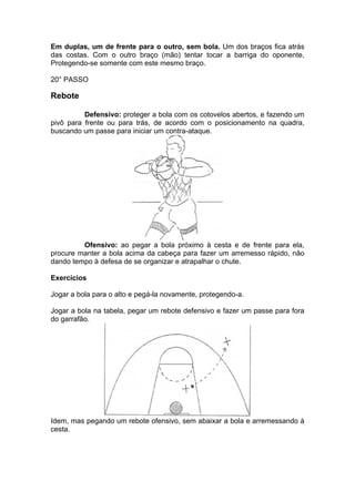 Em duplas, um de frente para o outro, sem bola. Um dos braços fica atrás
das costas. Com o outro braço (mão) tentar tocar a barriga do oponente,
Protegendo-se somente com este mesmo braço.
20° PASSO
Rebote
Defensivo: proteger a bola com os cotovelos abertos, e fazendo um
pivô para frente ou para trás, de acordo com o posicionamento na quadra,
buscando um passe para iniciar um contra-ataque.
Ofensivo: ao pegar a bola próximo à cesta e de frente para ela,
procure manter a bola acima da cabeça para fazer um arremesso rápido, não
dando tempo à defesa de se organizar e atrapalhar o chute.
Exercícios
Jogar a bola para o alto e pegá-la novamente, protegendo-a.
Jogar a bola na tabela, pegar um rebote defensivo e fazer um passe para fora
do garrafão.
Idem, mas pegando um rebote ofensivo, sem abaixar a bola e arremessando à
cesta.
 