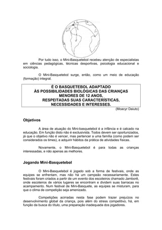 Por tudo isso, o Mini-Basquetebol recebeu atenção de especialistas
em ciências pedagógicas, técnicas desportivas, psicologia educacional e
sociologia.
O Mini-Basquetebol surge, então, como um meio de educação
(formação) integral.
É O BASQUETEBOL ADAPTADO
ÀS POSSIBILIDADES BIOLÓGICAS DAS CRIANÇAS
MENORES DE 12 ANOS,
RESPEITADAS SUAS CARACTERÍSTICAS,
NECESSIDADES E INTERESSES.
(Moacyr Daiuto)
Objetivos
A área de atuação do Mini-basquetebol é a infância e é calcado na
educação. Em função disto não é exclusivista. Todos devem ser oportunizados,
já que o objetivo não é vencer, mas pertencer a uma família (como podem ser
considerados os times), e adquirir hábitos da prática de atividades físicas.
Novamente, o Mini-Basquetebol é para todas as crianças
interessadas, e não apenas as melhores.
Jogando Mini-Basquetebol
O Mini-Basquetebol é jogado sob a forma de festivais, onde as
equipes se enfrentam, mas não há um campeão necessariamente. Estes
festivais foram criados a partir de um evento dos escoteiros chamado Jamborê,
onde escoteiros de vários lugares se encontram e dividem suas barracas no
acampamento. Num festival de Mini-Basquete, as equipes se misturam, para
que o clima de competição seja amenizado.
Competições acirradas nesta fase podem trazer prejuízos no
desenvolvimento global da criança, pois além do stress competitivo, há, em
função da busca do título, uma preparação inadequada dos jogadores.
 