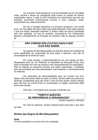 Um aumento muito elevado do nível de ansiedade de um mini-atleta
antes, durante e depois da competição pode causar um estado de insônia,
prejudicando, talvez, a ação do HCH (hormônio do crescimento) que tem sua
produção aumentada primariamente durante o sono, podendo, então,
comprometer seu, desenvolvimento.
Por ser a iniciação desportiva um processo duradouro e de muitos
anos, um mini-atleta não deve saber tudo sobre Basquete. Deve saber apenas
o que sua idade/ maturação suportam. É melhor saber em pouca quantidade
com boa qualidade, do que ao contrário. Concentre-se nos fundamentos
básicos e principalmente na formação do indivíduo. Não se esqueça também
de
NÃO COBRAR DOS ATLETAS AQUILO QUE
ELES NÃO SABEM.
As equipes de Mini-Basquetebol nos festivais devem ser divididas de
forma equilibrada, por subdivisões de faixa etária e tamanho, mas não há
necessidade de se dividir por sexo.
Em nossa opinião, o responsável-técnico de uma equipe de Mini-
Basquetebol deve ser um Professor ou Estudante de Educação Física. Que
seja um treinador em início de carreira e não necessariamente um especialista.
Para os festivais ou pequenos torneios que sejam organizados, o professor
deve dar prioridade aos mais interessados, mais assíduos, e não propriamente
os melhores.
Um sentimento de responsabilidade deve ser incutido nos mini-
atletas. Eles não devem faltar às aulas ou treinos. Devem saber que precisa se
alimentar corretamente para não correr o risco de ficar doente; devem estudar
para não ficar em provas finais ou recuperação no colégio, precisando faltar
treino para estudar.
Para isso, o mini-atleta deve começar a entender que
"TEMPO É QUESTÃO
DE PREFERÊNCIA E ORGANIZAÇÃO”
(Carlos Augusto D. Almeida)
Se você se organizar, sempre sobrará tempo para tudo o que deve
ser feito.
Síntese das Regras de Mini-Basquetebol
Idade
12 anos completos no ano de início da competição
 