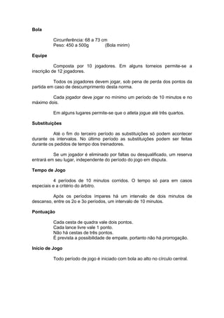 Bola
Circunferência: 68 a 73 cm
Peso: 450 a 500g (Bola mirim)
Equipe
Composta por 10 jogadores. Em alguns torneios permite-se a
inscrição de 12 jogadores.
Todos os jogadores devem jogar, sob pena de perda dos pontos da
partida em caso de descumprimento desta norma.
Cada jogador deve jogar no mínimo um período de 10 minutos e no
máximo dois.
Em alguns lugares permite-se que o atleta jogue até três quartos.
Substituições
Até o fim do terceiro período as substituições só podem acontecer
durante os intervalos. No último período as substituições podem ser feitas
durante os pedidos de tempo dos treinadores.
Se um jogador é eliminado por faltas ou desqualificado, um reserva
entrará em seu lugar, independente do período do jogo em disputa.
Tempo de Jogo
4 períodos de 10 minutos corridos. O tempo só para em casos
especiais e a critério do árbitro.
Após os períodos ímpares há um intervalo de dois minutos de
descanso, entre os 2o e 3o períodos, um intervalo de 10 minutos.
Pontuação
Cada cesta de quadra vale dois pontos.
Cada lance livre vale 1 ponto.
Não há cestas de três pontos.
É prevista a possibilidade de empate, portanto não há prorrogação.
Início de Jogo
Todo período de jogo é iniciado com bola ao alto no círculo central.
 