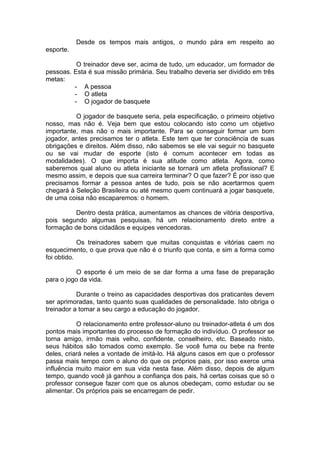 Desde os tempos mais antigos, o mundo pára em respeito ao
esporte.
O treinador deve ser, acima de tudo, um educador, um formador de
pessoas. Esta é sua missão primária. Seu trabalho deveria ser dividido em três
metas:
- A pessoa
- O atleta
- O jogador de basquete
O jogador de basquete seria, pela especificação, o primeiro objetivo
nosso, mas não é. Veja bem que estou colocando isto como um objetivo
importante, mas não o mais importante. Para se conseguir formar um bom
jogador, antes precisamos ter o atleta. Este tem que ter consciência de suas
obrigações e direitos. Além disso, não sabemos se ele vai seguir no basquete
ou se vai mudar de esporte (isto é comum acontecer em todas as
modalidades). O que importa é sua atitude como atleta. Agora, como
saberemos qual aluno ou atleta iniciante se tornará um atleta profissional? E
mesmo assim, e depois que sua carreira terminar? O que fazer? É por isso que
precisamos formar a pessoa antes de tudo, pois se não acertarmos quem
chegará à Seleção Brasileira ou até mesmo quem continuará a jogar basquete,
de uma coisa não escaparemos: o homem.
Dentro desta prática, aumentamos as chances de vitória desportiva,
pois segundo algumas pesquisas, há um relacionamento direto entre a
formação de bons cidadãos e equipes vencedoras.
Os treinadores sabem que muitas conquistas e vitórias caem no
esquecimento, o que prova que não é o triunfo que conta, e sim a forma como
foi obtido.
O esporte é um meio de se dar forma a uma fase de preparação
para o jogo da vida.
Durante o treino as capacidades desportivas dos praticantes devem
ser aprimoradas, tanto quanto suas qualidades de personalidade. Isto obriga o
treinador a tomar a seu cargo a educação do jogador.
O relacionamento entre professor-aluno ou treinador-atleta é um dos
pontos mais importantes do processo de formação do indivíduo. O professor se
torna amigo, irmão mais velho, confidente, conselheiro, etc. Baseado nisto,
seus hábitos são tomados como exemplo. Se você fuma ou bebe na frente
deles, criará neles a vontade de imitá-lo. Há alguns casos em que o professor
passa mais tempo com o aluno do que os próprios pais, por isso exerce uma
influência muito maior em sua vida nesta fase. Além disso, depois de algum
tempo, quando você já ganhou a confiança dos pais, há certas coisas que só o
professor consegue fazer com que os alunos obedeçam, como estudar ou se
alimentar. Os próprios pais se encarregam de pedir.
 