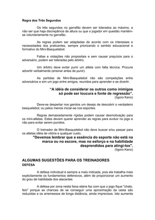 Regra dos Três Segundos
Os três segundos no garrafão devem ser tolerados ao máximo, a
não ser que haja discrepância de altura ou que o jogador em questão mantém-
se voluntariamente no garrafão.
As regras podem ser adaptadas de acordo com os interesses e
necessidades dos praticantes, sempre priorizando o sentido educacional e
formativo do Mini-Basquetebol.
Faltas e violações não propositais e sem causar prejuízos para o
adversário, podem ser toleradas pelo árbitro.
Um árbitro deve evitar punir um atleta com falta técnica. Procure
advertir verbalmente (ensinar antes de punir).
As partidas de Mini-Basquetebol não são competições entre
adversários e sim um jogo entre amigos, reunidos para aprender e se divertir.
“A idéia de considerar os outros como inimigos
só pode ser loucura e fonte de regressão”.
(Iigoro Kano)
Deve-se despertar nos garotos um desejo de descobrir o verdadeiro
basquetebol, ou pelos menos iniciar-se nos esportes.
Regras demasiadamente rígidas podem causar desmotivação para
os mini-atletas. Estes devem querer aprender as regras para evoluir no jogo e
não para evitar serem punidos.
O treinador de Mini-Basquetebol não deve buscar e/ou passar para
os atletas idéia de vitória a qualquer custo.
"Devemos lembrar que a essência do esporte não está na
marca ou no escore, mas no esforço e na habilidade
desprendidos para atingi-los".
(Iigoro Kano)
ALGUMAS SUGESTÕES PARA OS TREINADORES
DEFESA
A defesa individual é sempre a mais indicada, pois ela trabalha mais
explicitamente os fundamentos defensivos, além de proporcionar um aumento
do grau de habilidade dos atacantes
A defesa por zona nesta faixa etária faz com que o jogo fique "chato,
feio" porque as chances de se conseguir uma aproximação da cesta são
reduzidas e os arremessos de longa distância, ainda imprecisos. Isto aumenta
 