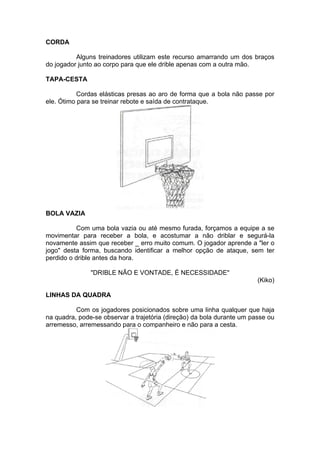CORDA
Alguns treinadores utilizam este recurso amarrando um dos braços
do jogador junto ao corpo para que ele drible apenas com a outra mão.
TAPA-CESTA
Cordas elásticas presas ao aro de forma que a bola não passe por
ele. Ótimo para se treinar rebote e saída de contrataque.
BOLA VAZIA
Com uma bola vazia ou até mesmo furada, forçamos a equipe a se
movimentar para receber a bola, e acostumar a não driblar e segurá-la
novamente assim que receber _ erro muito comum. O jogador aprende a "ler o
jogo" desta forma, buscando identificar a melhor opção de ataque, sem ter
perdido o drible antes da hora.
"DRIBLE NÃO E VONTADE, É NECESSIDADE"
(Kiko)
LINHAS DA QUADRA
Com os jogadores posicionados sobre uma linha qualquer que haja
na quadra, pode-se observar a trajetória (direção) da bola durante um passe ou
arremesso, arremessando para o companheiro e não para a cesta.
 