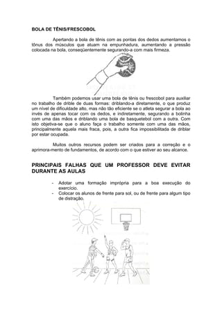 BOLA DE TÊNIS/FRESCOBOL
Apertando a bola de tênis com as pontas dos dedos aumentamos o
tônus dos músculos que atuam na empunhadura, aumentando a pressão
colocada na bola, conseqüentemente segurando-a com mais firmeza.
Também podemos usar uma bola de tênis ou frescobol para auxiliar
no trabalho de drible de duas formas: driblando-a diretamente, o que produz
um nível de dificuldade alto, mas não tão eficiente se o atleta segurar a bola ao
invés de apenas tocar com os dedos, e indiretamente, segurando a bolinha
com uma das mãos e driblando uma bola de basquetebol com a outra. Com
isto objetiva-se que o aluno faça o trabalho somente com uma das mãos,
principalmente aquela mais fraca, pois, a outra fica impossibilitada de driblar
por estar ocupada.
Muitos outros recursos podem ser criados para a correção e o
aprimora-mento de fundamentos, de acordo com o que estiver ao seu alcance.
PRINCIPAIS FALHAS QUE UM PROFESSOR DEVE EVITAR
DURANTE AS AULAS
- Adotar uma formação imprópria para a boa execução do
exercício.
- Colocar os alunos de frente para sol, ou de frente para algum tipo
de distração.
 