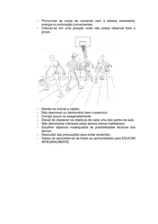 - Pronunciar as vozes de comando sem a clareza necessária,
energia ou entonação convenientes.
- Colocar-se em uma posição onde não possa observar todo o
grupo.
- Manter-se imóvel e calado.
- Não descrever ou demonstrar bem o exercício.
- Corrigir pouco ou exageradamente.
- Deixar de obedecer os objetivos de cada uma das partes da aula.
- Não demonstrar interesse pelos alunos menos habilidosos.
- Escolher objetivos inadequados às possibilidades técnicas dos
alunos.
- Descuidar das precauções para evitar acidentes.
- Deixar de aproveitar-se de todas as oportunidades para EDUCAR
INTEGRALMENTE.
 