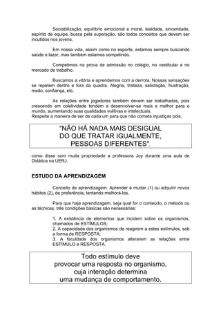 Sociabilização, equilíbrio emocional e moral, lealdade, sinceridade,
espírito de equipe, busca pela superação, são todos conceitos que devem ser
incutidos nos jovens.
Em nossa vida, assim como no esporte, estamos sempre buscando
saúde e lazer, mas também estamos competindo.
Competimos na prova de admissão no colégio, no vestibular e no
mercado de trabalho.
Buscamos a vitória e aprendemos com a derrota. Nossas sensações
se repetem dentro e fora da quadra. Alegria, tristeza, satisfação, frustração,
medo, confiança, etc.
As relações entre jogadores também devem ser trabalhadas, pois
crescendo em coletividade tendem a desenvolver-se mais e melhor para o
mundo, aumentando suas qualidades volitivas e intelectuais.
Respeite a maneira de ser de cada um para que não cometa injustiças pois,
"NÃO HÁ NADA MAIS DESIGUAL
DO QUE TRATAR IGUALMENTE,
PESSOAS DIFERENTES",
como disse com muita propriedade a professora Joy durante uma aula de
Didática na UERJ.
ESTUDO DA APRENDIZAGEM
Conceito de aprendizagem: Aprender é mudar (1) ou adquirir novos
hábitos (2), de preferência, tentando melhorá-los.
Para que haja aprendizagem, seja qual for o conteúdo, o método ou
as técnicas, três condições básicas são necessárias:
1. A existência de elementos que incidem sobre os organismos,
chamados de ESTÍMULOS;
2. A capacidade dos organismos de reagirem a estes estímulos, sob
a forma de RESPOSTA;
3. A faculdade dos organismos alterarem as relações entre
ESTÍMULO e RESPOSTA.
Todo estímulo deve
provocar uma resposta no organismo,
cuja interação determina
uma mudança de comportamento.
 