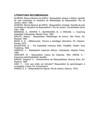 LITERATURA RECOMENDADA
ALMEIDA, Marcos Bezerra de (KIKO) - Basquetebol: ataque e defesa. Apostila
de aula ministrada na disciplina de Metodologia do Basquetebol. Rio de
Janeiro, UERJ, 1995.
ALMEIDA, Marcos Bezerra de (KIKO) - Basquetebol: iniciação. Apostila de aula
ministrada na disciplina de Basquetebol II. Rio de Janeiro, Universidade Gama
Filho, 1996.
BRENNAN, S., WINTER, F., McCRACKEN, B., in KRAUSE, J. -Coaching
basketball. Indianápolis, Master Press, 1994.
DAIUTO, Moacyr - Basquetebol. Metodologia de ensino. São Paulo, Ed.
Brasipal, 1983.
DEAN, E. S. - ElBaloncesto. Técnica e estratégia. Barcelona, Ed. Hispano-
Europa, 1972.
GOLDSTEIN, S. - The basketball t>laverys bible. Filadélfia, Golden Aura
Publishing, 1995.
HARRICK, J. - BasketbalVs balanced offense. Indianápolis, Masters Press,
1995.
HERCHER, W. - Basquetebol. Lisboa, Ed. Estampa, 1983. JORGE, C. -
Exercícios sobre'basketball. Apostila.
KIRKOV, Dragomir V. - Entrenamiento dei Basquetbolista. Buenos Aires, Ed.
Stadium, 1984.
LIMA, T. - Com que então ser treinador? Basquetebol da aprendizagem à
competição. Lisboa, Ed. Compendium.
RAMOS, E. A. - Basquetebol em figuras. Rio de Janeiro, Ediouro, 197Q.
 