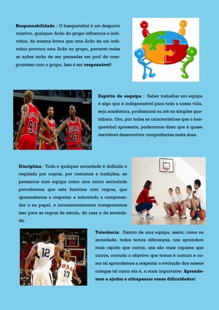Responsabilidade : O basquetebol é um desporto
coletivo, qualquer Acão do grupo influencia o indi-
viduo, da mesma forma que uma Acão de um indi-
viduo provoca uma Acão no grupo, portanto todas
as ações terão de ser pensadas em prol do com-
promisso com o grupo. Isso é ser responsável!
Espirito de esquipa : Saber trabalhar em equipa
é algo que é indispensável para todo a nossa vida,
seja académica, profissional ou até no simples quo-
tidiano. Ora, por todas as características que o bas-
quetebol apresenta, poderemos dizer que é quase
inevitável desenvolver competências nesta área.
Disciplina: Toda e qualquer sociedade é definida e
regulada por regras, por costumes e tradições, se
pensamos num equipa como uma micro sociedade
percebemos que esta funciona com regras, que
apreendemos a respeitar e sobretudo a compreen-
der o eu papel, e inconscientemente transportamos
isso para as regras da escola, de casa e da socieda-
de.
Tolerância: Dentro de uma equipa, assim, como na
sociedade, todos temos diferenças, uns aprendem
mais rápido que outros, uns são mais capazes que
outros, contudo o objetivo que temos é comum e co-
mo tal aprendemos a respeitar a evolução dos nossos
colegas tal como ela é, e mais importante: Aprende-
mos a ajudar a ultrapassar essas dificuldades!
 