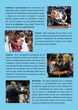 Dedicação e perseverança: Dois dos valores mais
importantes para o sucesso. Devido ao forte caracter
competitivo do basquetebol seja ele interno á equipa
(a disputa por um posto na equipa) ou externo
(quando jogamos contra um adversário) o esforço
tem, de ser constante, não nos podemos conformar
temos de ser dedicados. Vamos falhar? Vamos! Cair?
Muitas vezes! Mas isso é perseverança!
Verdade: Mais importante do que todos os pré-
mios e conquistas que podemos conseguir no bas-
quetebol é consegui-los com verdade. Sendo fiel
aos nossos princípios sem “truques” pois o verda-
deiro sucesso vem de dentro!
Respeito: Com o basquetebol percebemos que po-
demos ter objetivos contrários, por exemplo, no jogo,
ambas as equipas querem ganhar mas apenas uma o
conseguirá, contudo devemos sempre os respeitar,
pois sem eles não seria possível haver jogo. O mesmo
se passa com os árbitros e todos os outros interveni-
entes do jogo. Apesar dos diferentes papéis que in-
terpretam é essencial que haja respeito por todas as
partes, tal como no dia á dia.
Humildade: Um passo importante para a construção
do caracter é o reconhecimento dos nossos limites,
percebermos aquilo que somos ou não capazes de fa-
zer. Aí, reconhecemos que temos muito a aprender
com os outros. E o basquetebol tem esse poder, há
sempre alguém melhor do que nós a determinado as-
peto e se formos humildes o suficiente em tentar apren-
der com essa pessoa seremos com certeza melhores
jogadores, profissionais e sobretudo pessoas.
 