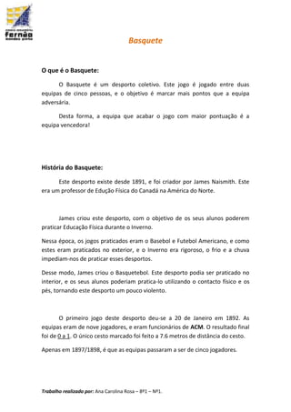 Trabalho realizado por: Ana Carolina Rosa – 8º1 – Nº1.
Basquete
O que é o Basquete:
O Basquete é um desporto coletivo. Este jogo é jogado entre duas
equipas de cinco pessoas, e o objetivo é marcar mais pontos que a equipa
adversária.
Desta forma, a equipa que acabar o jogo com maior pontuação é a
equipa vencedora!
História do Basquete:
Este desporto existe desde 1891, e foi criador por James Naismith. Este
era um professor de Edução Física do Canadá na América do Norte.
James criou este desporto, com o objetivo de os seus alunos poderem
praticar Educação Física durante o Inverno.
Nessa época, os jogos praticados eram o Basebol e Futebol Americano, e como
estes eram praticados no exterior, e o Inverno era rigoroso, o frio e a chuva
impediam-nos de praticar esses desportos.
Desse modo, James criou o Basquetebol. Este desporto podia ser praticado no
interior, e os seus alunos poderiam pratica-lo utilizando o contacto físico e os
pés, tornando este desporto um pouco violento.
O primeiro jogo deste desporto deu-se a 20 de Janeiro em 1892. As
equipas eram de nove jogadores, e eram funcionários de ACM. O resultado final
foi de 0 a 1. O único cesto marcado foi feito a 7.6 metros de distância do cesto.
Apenas em 1897/1898, é que as equipas passaram a ser de cinco jogadores.
 