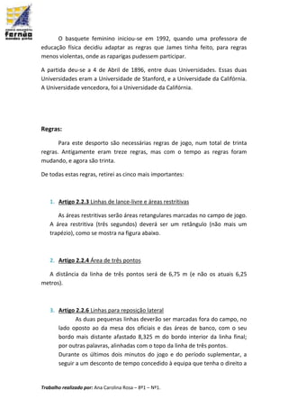Trabalho realizado por: Ana Carolina Rosa – 8º1 – Nº1.
O basquete feminino iniciou-se em 1992, quando uma professora de
educação física decidiu adaptar as regras que James tinha feito, para regras
menos violentas, onde as raparigas pudessem participar.
A partida deu-se a 4 de Abril de 1896, entre duas Universidades. Essas duas
Universidades eram a Universidade de Stanford, e a Universidade da Califórnia.
A Universidade vencedora, foi a Universidade da Califórnia.
Regras:
Para este desporto são necessárias regras de jogo, num total de trinta
regras. Antigamente eram treze regras, mas com o tempo as regras foram
mudando, e agora são trinta.
De todas estas regras, retirei as cinco mais importantes:
1. Artigo 2.2.3 Linhas de lance-livre e áreas restritivas
As áreas restritivas serão áreas retangulares marcadas no campo de jogo.
A área restritiva (três segundos) deverá ser um retângulo (não mais um
trapézio), como se mostra na figura abaixo.
2. Artigo 2.2.4 Área de três pontos
A distância da linha de três pontos será de 6,75 m (e não os atuais 6,25
metros).
3. Artigo 2.2.6 Linhas para reposição lateral
As duas pequenas linhas deverão ser marcadas fora do campo, no
lado oposto ao da mesa dos oficiais e das áreas de banco, com o seu
bordo mais distante afastado 8,325 m do bordo interior da linha final;
por outras palavras, alinhadas com o topo da linha de três pontos.
Durante os últimos dois minutos do jogo e do período suplementar, a
seguir a um desconto de tempo concedido à equipa que tenha o direito a
 
