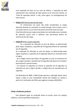 Trabalho realizado por: Ana Carolina Rosa – 8º1 – Nº1.
uma reposição de bola na sua zona de defesa, a reposição de bola
subsequente será realizada do lado oposto ao da mesa dos oficiais, na
“linha de reposição lateral” e não, como agora, no prolongamento da
linha central.
4. Artigo 2.2.7 Semicírculos de não carga
Os semicírculos nos quais não serão consideradas as cargas
ofensivas deverão ser marcados no campo de jogo, sob os cestos, com o
seu bordo interno a 1,25 metros do ponto central do cesto (no piso).
Uma falta ofensiva por carga nunca deverá ser assinalada caso o contacto
do atacante ocorra com o defensor que permaneça dentro do
semicírculo de não carga.
5. Artigo 29 Vinte e quatro segundos
Se a reposição for efetuada na zona de defesa, se determinado
pelas regras respetivas, o aparelho de 24 segundos deverá ser retomado
aos 24 segundos.
Se a reposição for efetuada na zona de ataque, se determinado pelas
regras respetivas, o aparelho de 24 segundos deverá ser retomado como
se segue:
- Se o relógio mostra que faltam 14 segundos ou mais no momento em
que o jogo é parado, o aparelho de 24 segundos não deverá ser mexido e
permanecerá o mesmo tempo.
- Se restarem 13 segundos ou menos no aparelho de 24 segundos no
momento em que o jogo é parado, o relógio deve ser ajustado para 14
segundos.
Em Novembro de 2009, a FIBA Europa aprovou a aplicação destas novas
regras a todas as suas competições oficiais (de seleções ou clubes) a
partir de 1 de Outubro de 2010, para vigência na época 2010/2011.
Onde o Podemos praticar:
Este desporto pode ser praticado tanto na escola, como em espaços
públicos, e até em pavilhões desportivos.
 