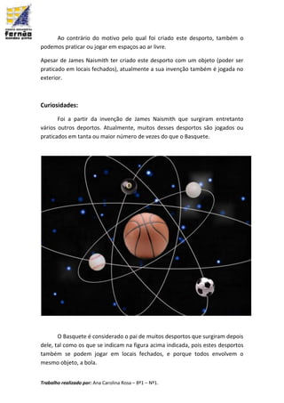 Trabalho realizado por: Ana Carolina Rosa – 8º1 – Nº1.
Ao contrário do motivo pelo qual foi criado este desporto, também o
podemos praticar ou jogar em espaços ao ar livre.
Apesar de James Naismith ter criado este desporto com um objeto (poder ser
praticado em locais fechados), atualmente a sua invenção também é jogada no
exterior.
Curiosidades:
Foi a partir da invenção de James Naismith que surgiram entretanto
vários outros deportos. Atualmente, muitos desses desportos são jogados ou
praticados em tanta ou maior número de vezes do que o Basquete.
O Basquete é considerado o pai de muitos desportos que surgiram depois
dele, tal como os que se indicam na figura acima indicada, pois estes desportos
também se podem jogar em locais fechados, e porque todos envolvem o
mesmo objeto, a bola.
 