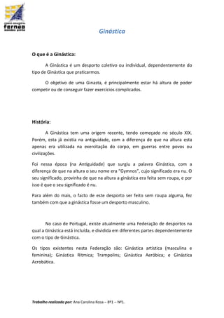 Trabalho realizado por: Ana Carolina Rosa – 8º1 – Nº1.
Ginástica
O que é a Ginástica:
A Ginástica é um desporto coletivo ou individual, dependentemente do
tipo de Ginástica que praticarmos.
O objetivo de uma Ginasta, é principalmente estar há altura de poder
competir ou de conseguir fazer exercícios complicados.
História:
A Ginástica tem uma origem recente, tendo começado no século XIX.
Porém, esta já existia na antiguidade, com a diferença de que na altura esta
apenas era utilizada na exercitação do corpo, em guerras entre povos ou
civilizações.
Foi nessa época (na Antiguidade) que surgiu a palavra Ginástica, com a
diferença de que na altura o seu nome era “Gymnos”, cujo significado era nu. O
seu significado, provinha de que na altura a ginástica era feita sem roupa, e por
isso é que o seu significado é nu.
Para além do mais, o facto de este desporto ser feito sem roupa alguma, fez
também com que a ginástica fosse um desporto masculino.
No caso de Portugal, existe atualmente uma Federação de desportos na
qual a Ginástica está incluída, e dividida em diferentes partes dependentemente
com o tipo de Ginástica.
Os tipos existentes nesta Federação são: Ginástica artística (masculina e
feminina); Ginástica Rítmica; Trampolins; Ginástica Aeróbica; e Ginástica
Acrobática.
 
