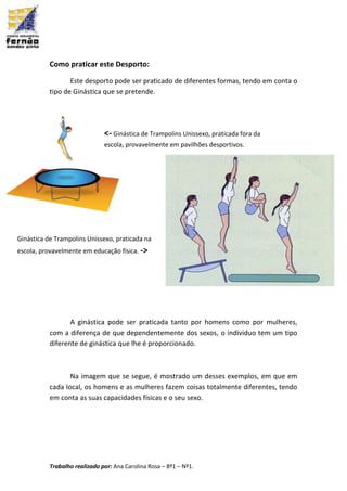 Trabalho realizado por: Ana Carolina Rosa – 8º1 – Nº1.
Como praticar este Desporto:
Este desporto pode ser praticado de diferentes formas, tendo em conta o
tipo de Ginástica que se pretende.
A ginástica pode ser praticada tanto por homens como por mulheres,
com a diferença de que dependentemente dos sexos, o individuo tem um tipo
diferente de ginástica que lhe é proporcionado.
Na imagem que se segue, é mostrado um desses exemplos, em que em
cada local, os homens e as mulheres fazem coisas totalmente diferentes, tendo
em conta as suas capacidades físicas e o seu sexo.
<- Ginástica de Trampolins Unissexo, praticada fora da
escola, provavelmente em pavilhões desportivos.
Ginástica de Trampolins Unissexo, praticada na
escola, provavelmente em educação física. ->
 