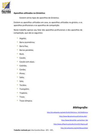 Trabalho realizado por: Ana Carolina Rosa – 8º1 – Nº1.
Aparelhos utilizados na Ginástica:
Existem vários tipos de aparelhos de Ginástica.
Existem os aparelhos utilizados em casa, os aparelhos utilizados no ginásio, e os
aparelhos profissionais e os aparelhos de competição.
Neste trabalho apenas vou falar dos aparelhos profissionais e dos aparelhos de
competição, que são os seguintes:
 Argolas;
 Barra assimétrica;
 Barra fixa;
 Barras paralelas;
 Bock;
 Cavalo;
 Cavalo com alças;
 Colchão;
 Cordas;
 Plinto;
 Salto;
 Solo;
 Tecidos;
 Trampolim;
 Trapézio;
 Trave;
 Trave olímpica.
Bibliografia:
http://pt.wikipedia.org/wiki/Gin%C3%A1stica_r%C3%ADtmica
http://www.fgp-ginastica.pt/noticias.php~
http://www.fpb.pt/fpb_portal/start_fpb
http://www.affsports.pt/public/Com222-Regras.pdf
http://pt.wikipedia.org/wiki/Basquetebol
 