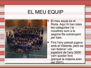 EL MEU EQUIP
         El meu equip és el
          Roda. Aquí hi han totes
          les categories i la
          nosaltres som a la
          segona fila començant
          per baix.
         Fins l'any passat jugava
          amb el Vilatorta, però es
          van federar i els
          jugadors de l'any 2000
          vam quedar fora
          (perquè la majoria eren
          del 2001).
 