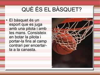 QUÈ ÉS EL BÀSQUET?
   El bàsquet és un
    esport que es juga
    amb una pilota i amb
    les mans. Consisteix
    en botar la pilota i
    portar-la fins al camp
    contrari per encertar-
    la a la canasta.
 