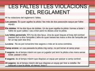 LES FALTES I LES VIOLACIONS
         DEL REGLAMENT
Hi ha violacions del reglament i faltes.
Les passes: És quan agafes la pilota i fas més de dos passos(és saque per l'altre
   equip).
Els dobles: Hi ha dos tipus de dobles. Un és quan agafes la pilota i tornes a botar i
   l'altre és quan saltes i vas a tirar però no deixes anar la pilota.
Les faltes personals: N'hi ha de dos tipus. Una és quan toques el braç del contrari
   bastant fort a dins l'ampolla.L'altre és quan baixes les mans a dins de l'ampolla per
   fer un tap (són dos tirs).
La zona : No es pot romandre tres segons o més en la zona contrària.
Camp enrera: un cop passada la pilota mig camp, no pot tornar al camp propi.
5 segons: és el temps màxim en que un jugador pot tenir la pilota a les mans sense
   botar, passar o tirar.
8 segons: és el temps màxim que disposa un equip per passar a camp contrari.
24 segons: és el temps màxim del que disposa un equip per tirar a cistella i fer
   bàsquet o que la pilota, al menys, toqui l'.
 