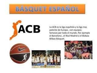 La ACB es la liga española y la liga mas
potente de Europa , con equipos
famosos por todo el mundo. Por ejemplo
el Barcelona , el Real Madrid o el Bizkaia
Bilbao Básquet.
 
