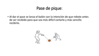 Pase de pique:
• Al dar el pase se lanza el balón con la intención de que rebote antes
de ser recibido para que sea más difícil cortarlo y más sencillo
recibirlo.
 