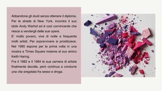 Abbandona gli studi senza ottenere il diploma.
Per le strade di New York, incontra il suo
idolo Andy Warhol ed è così convincente che
riesce a vendergli delle sue opere.
E’ molto povero, vive di notte e frequenta
molti artisti. Per sopravvivere si prostituisce.
Nel 1980 espone per la prima volta in una
mostra a Times Square insieme al suo amico
Keith Haring.
Fra il 1982 e il 1984 la sua carriera di artista
finalmente decolla, però continua a condurre
una vita sregolata fra sesso e droga.
 