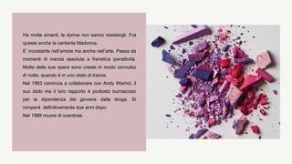 Ha molte amanti, le donne non sanno resistergli. Fra
queste anche la cantante Madonna.
E’ incostante nell’amore ma anche nell’arte. Passa da
momenti di inerzia assoluta a frenetica iperattività.
Molte delle sue opere sono create in modo convulso
di notte, quando è in uno stato di trance.
Nel 1983 comincia a collaborare con Andy Warhol, il
suo idolo ma il loro rapporto è piuttosto burrascoso
per la dipendenza del giovane dalla droga. Si
romperà definitivamente due anni dopo.
Nel 1988 muore di overdose.
 