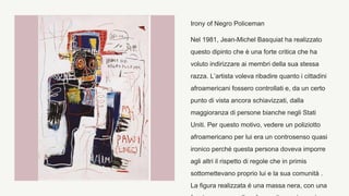 Irony of Negro Policeman
Nel 1981, Jean-Michel Basquiat ha realizzato
questo dipinto che è una forte critica che ha
voluto indirizzare ai membri della sua stessa
razza. L’artista voleva ribadire quanto i cittadini
afroamericani fossero controllati e, da un certo
punto di vista ancora schiavizzati, dalla
maggioranza di persone bianche negli Stati
Uniti. Per questo motivo, vedere un poliziotto
afroamericano per lui era un controsenso quasi
ironico perché questa persona doveva imporre
agli altri il rispetto di regole che in primis
sottomettevano proprio lui e la sua comunità .
La figura realizzata é una massa nera, con una
 