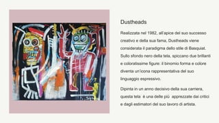 Dustheads
Realizzata nel 1982, all’apice del suo successo
creativo e della sua fama, Dustheads viene
considerata il paradigma dello stile di Basquiat.
Sullo sfondo nero della tela, spiccano due brillanti
e coloratissime figure: il binomio forma e colore
diventa un’icona rappresentativa del suo
linguaggio espressivo.
Dipinta in un anno decisivo della sua carriera,
questa tela è una delle più apprezzate dai critici
e dagli estimatori del suo lavoro di artista.
 
